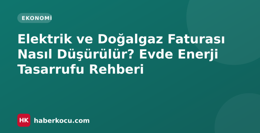 Elektrik ve Doğalgaz Faturası Nasıl Düşürülür? Evde Enerji Tasarrufu Rehberi