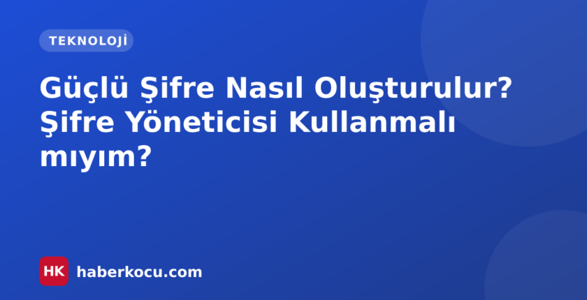 Güçlü Şifre Nasıl Oluşturulur? Şifre Yöneticisi Kullanmalı mıyım?