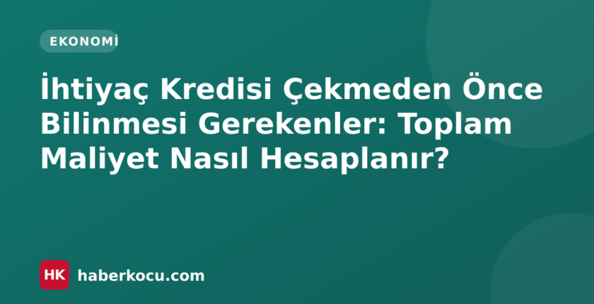 İhtiyaç Kredisi Çekmeden Önce Bilinmesi Gerekenler: Toplam Maliyet Nasıl Hesaplanır?